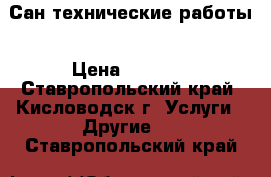 Сан технические работы › Цена ­ 1 500 - Ставропольский край, Кисловодск г. Услуги » Другие   . Ставропольский край